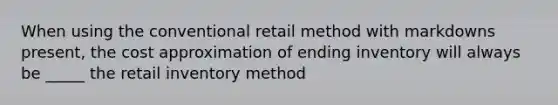 When using the conventional retail method with markdowns present, the cost approximation of ending inventory will always be _____ the retail inventory method