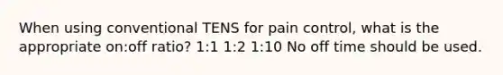 When using conventional TENS for pain control, what is the appropriate on:off ratio? 1:1 1:2 1:10 No off time should be used.