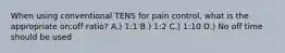 When using conventional TENS for pain control, what is the appropriate on:off ratio? A.) 1:1 B.) 1:2 C.) 1:10 D.) No off time should be used