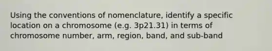 Using the conventions of nomenclature, identify a specific location on a chromosome (e.g. 3p21.31) in terms of chromosome number, arm, region, band, and sub-band