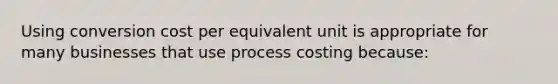 Using conversion cost per equivalent unit is appropriate for many businesses that use process costing because: