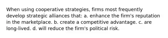 When using cooperative strategies, firms most frequently develop strategic alliances that: a. enhance the firm's reputation in the marketplace. b. create a competitive advantage. c. are long-lived. d. will reduce the firm's political risk.