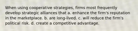 When using cooperative strategies, firms most frequently develop strategic alliances that a. enhance the firm's reputation in the marketplace. b. are long-lived. c. will reduce the firm's political risk. d. create a competitive advantage.