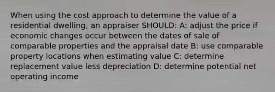 When using the cost approach to determine the value of a residential dwelling, an appraiser SHOULD: A: adjust the price if economic changes occur between the dates of sale of comparable properties and the appraisal date B: use comparable property locations when estimating value C: determine replacement value less depreciation D: determine potential net operating income