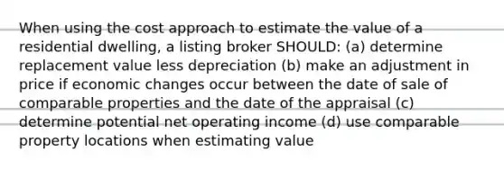 When using the cost approach to estimate the value of a residential dwelling, a listing broker SHOULD: (a) determine replacement value less depreciation (b) make an adjustment in price if economic changes occur between the date of sale of comparable properties and the date of the appraisal (c) determine potential net operating income (d) use comparable property locations when estimating value