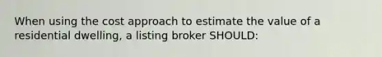 When using the cost approach to estimate the value of a residential dwelling, a listing broker SHOULD: