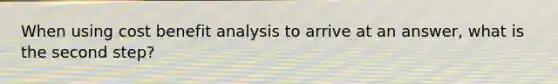 When using cost benefit analysis to arrive at an answer, what is the second step?