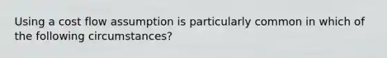 Using a cost flow assumption is particularly common in which of the following circumstances?