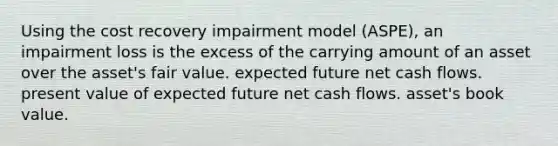 Using the cost recovery impairment model (ASPE), an impairment loss is the excess of the carrying amount of an asset over the asset's fair value. expected future net cash flows. present value of expected future net cash flows. asset's book value.