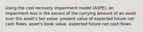 Using the cost recovery impairment model (ASPE), an impairment loss is the excess of the carrying amount of an asset over the asset's fair value. present value of expected future net cash flows. asset's book value. expected future net cash flows.