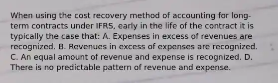 When using the cost recovery method of accounting for long-term contracts under IFRS, early in the life of the contract it is typically the case that: A. Expenses in excess of revenues are recognized. B. Revenues in excess of expenses are recognized. C. An equal amount of revenue and expense is recognized. D. There is no predictable pattern of revenue and expense.