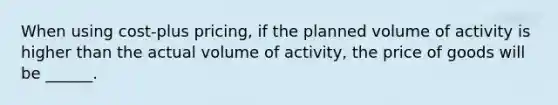 When using cost-plus pricing, if the planned volume of activity is higher than the actual volume of activity, the price of goods will be ______.