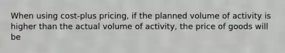 When using cost-plus pricing, if the planned volume of activity is higher than the actual volume of activity, the price of goods will be