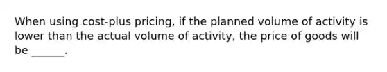 When using cost-plus pricing, if the planned volume of activity is lower than the actual volume of activity, the price of goods will be ______.