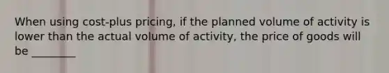 When using cost-plus pricing, if the planned volume of activity is lower than the actual volume of activity, the price of goods will be ________