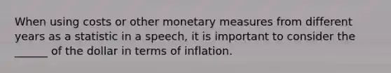 When using costs or other monetary measures from different years as a statistic in a speech, it is important to consider the ______ of the dollar in terms of inflation.