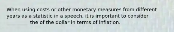 When using costs or other monetary measures from different years as a statistic in a speech, it is important to consider _________ the of the dollar in terms of inflation.