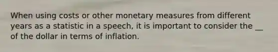 When using costs or other monetary measures from different years as a statistic in a speech, it is important to consider the __ of the dollar in terms of inflation.