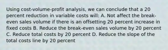 Using cost-volume-profit analysis, we can conclude that a 20 percent reduction in variable costs will: A. Not affect the break-even sales volume if there is an offsetting 20 percent increase in fixed costs B. Reduce the break-even sales volume by 20 percent C. Reduce total costs by 20 percent D. Reduce the slope of the total costs line by 20 percent