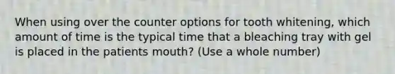 When using over the counter options for tooth whitening, which amount of time is the typical time that a bleaching tray with gel is placed in the patients mouth? (Use a whole number)