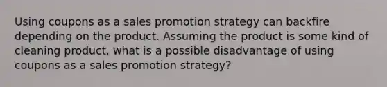 Using coupons as a sales promotion strategy can backfire depending on the product. Assuming the product is some kind of cleaning product, what is a possible disadvantage of using coupons as a sales promotion strategy?