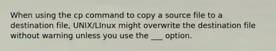 When using the cp command to copy a source file to a destination file, UNIX/LInux might overwrite the destination file without warning unless you use the ___ option.