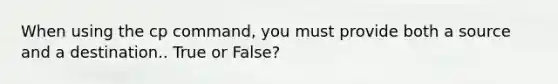 When using the cp command, you must provide both a source and a destination.. True or False?