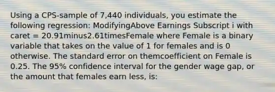 Using a​ CPS-sample of​ 7,440 individuals, you estimate the following​ regression: ModifyingAbove Earnings Subscript i with caret ​= 20.91minus2.61timesFemale where Female is a binary variable that takes on the value of 1 for females and is 0 otherwise. The standard error on themcoefficient on Female is 0.25. The​ 95% confidence interval for the gender wage​ gap, or the amount that females earn​ less, is: