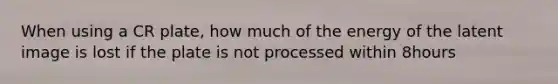 When using a CR plate, how much of the energy of the latent image is lost if the plate is not processed within 8hours