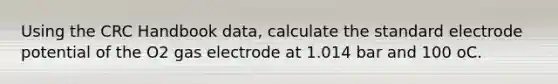 Using the CRC Handbook data, calculate the standard electrode potential of the O2 gas electrode at 1.014 bar and 100 oC.