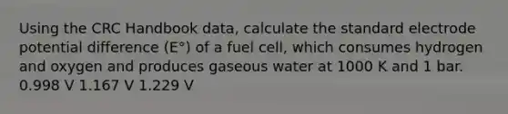 Using the CRC Handbook data, calculate the standard electrode potential difference (E°) of a fuel cell, which consumes hydrogen and oxygen and produces gaseous water at 1000 K and 1 bar. 0.998 V 1.167 V 1.229 V