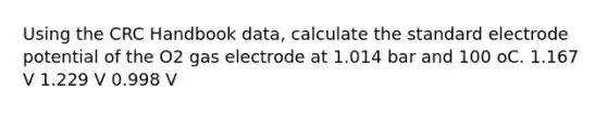 Using the CRC Handbook data, calculate the standard electrode potential of the O2 gas electrode at 1.014 bar and 100 oC. 1.167 V 1.229 V 0.998 V