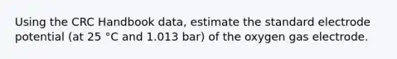 Using the CRC Handbook data, estimate the standard electrode potential (at 25 °C and 1.013 bar) of the oxygen gas electrode.