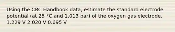 Using the CRC Handbook data, estimate the standard electrode potential (at 25 °C and 1.013 bar) of the oxygen gas electrode. 1.229 V 2.020 V 0.695 V