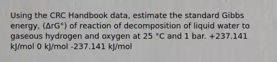 Using the CRC Handbook data, estimate the standard Gibbs energy, (ΔrG°) of reaction of decomposition of liquid water to gaseous hydrogen and oxygen at 25 °C and 1 bar. +237.141 kJ/mol 0 kJ/mol -237.141 kJ/mol