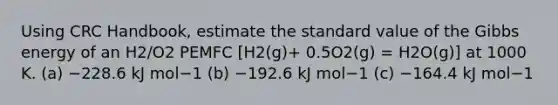 Using CRC Handbook, estimate the standard value of the Gibbs energy of an H2/O2 PEMFC [H2(g)+ 0.5O2(g) = H2O(g)] at 1000 K. (a) −228.6 kJ mol−1 (b) −192.6 kJ mol−1 (c) −164.4 kJ mol−1