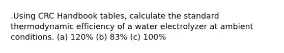 .Using CRC Handbook tables, calculate the standard thermodynamic efficiency of a water electrolyzer at ambient conditions. (a) 120% (b) 83% (c) 100%