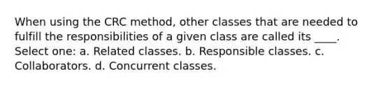 When using the CRC method, other classes that are needed to fulfill the responsibilities of a given class are called its ____. Select one: a. Related classes. b. Responsible classes. c. Collaborators. d. Concurrent classes.