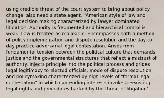 using credible threat of the court system to bring about policy change. also need a state agent. "American style of law and legal <a href='https://www.questionai.com/knowledge/kuI1pP196d-decision-making' class='anchor-knowledge'>decision making</a> characterized by lawyer dominated litigation. Authority is fragmented and hierarchical control is weak. Law is treated as malleable. Encompasses both a method of policy implementation and dispute resolution and the day-to day practice adversarial legal contestation. Arises from fundamental tension between the political culture that demands justice and the governmental structures that reflect a mistrust of authority. Injects principle into the political process and prides legal legitimacy to elected officials. mode of dispute resolution and policymaking characterized by high levels of "formal legal contestation" in which contending interests invoke preexisting legal rights and procedures backed by the threat of litigation"