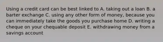 Using a credit card can be best linked to A. taking out a loan B. a barter exchange C. using any other form of money, because you can immediately take the goods you purchase home D. writing a cheque on your chequable deposit E. withdrawing money from a savings account