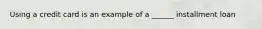 Using a credit card is an example of a​ ______ installment loan