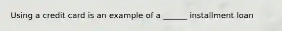 Using a credit card is an example of a​ ______ installment loan