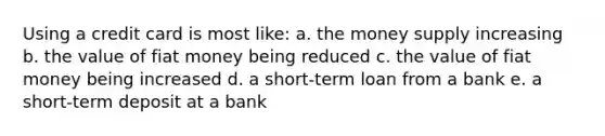 Using a credit card is most like: a. the money supply increasing b. the value of fiat money being reduced c. the value of fiat money being increased d. a short-term loan from a bank e. a short-term deposit at a bank