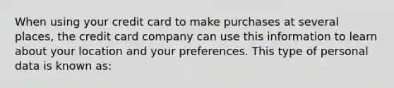 When using your credit card to make purchases at several places, the credit card company can use this information to learn about your location and your preferences. This type of personal data is known as: