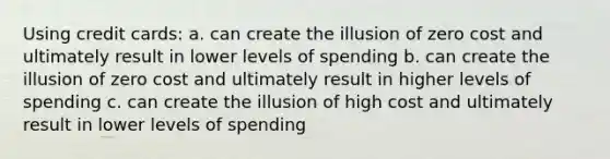 Using credit cards: a. can create the illusion of zero cost and ultimately result in lower levels of spending b. can create the illusion of zero cost and ultimately result in higher levels of spending c. can create the illusion of high cost and ultimately result in lower levels of spending