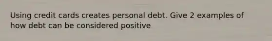 Using credit cards creates personal debt. Give 2 examples of how debt can be considered positive