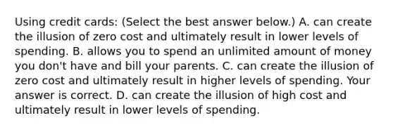 Using credit​ cards: ​(Select the best answer​ below.) A. can create the illusion of zero cost and ultimately result in lower levels of spending. B. allows you to spend an unlimited amount of money you​ don't have and bill your parents. C. can create the illusion of zero cost and ultimately result in higher levels of spending. Your answer is correct. D. can create the illusion of high cost and ultimately result in lower levels of spending.