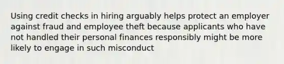 Using credit checks in hiring arguably helps protect an employer against fraud and employee theft because applicants who have not handled their personal finances responsibly might be more likely to engage in such misconduct