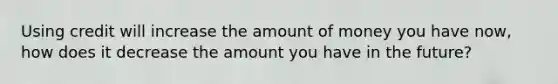 Using credit will increase the amount of money you have now, how does it decrease the amount you have in the future?