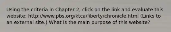 Using the criteria in Chapter 2, click on the link and evaluate this website: http://www.pbs.org/ktca/liberty/chronicle.html (Links to an external site.) What is the main purpose of this website?